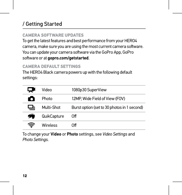 12CAMERA SOFTWARE UPDATES To get the latest features and best performance from your HERO4 camera, make sure you are using the most current camera soware. You can update your camera soware via the GoPro App, GoPro soware or at gopro.com/getstarted.CAMERA DEFAULT SETTINGS The HERO4 Black camera powers up with the following default settings:Video 1080p30 SuperViewPhoto 12MP, Wide Field of View (FOV)Multi-Shot Burst option (set to 30 photos in 1 second)QuikCapture OﬀWireless OﬀTo change your Video or Photo settings, see Video Settings and  Photo Settings./ Getting Started