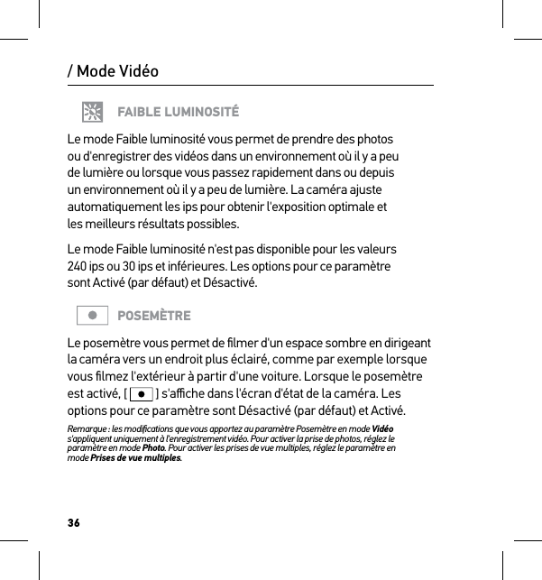 36/ Mode VidéoFAIBLE LUMINOSITÉLe mode Faible luminosité vous permet de prendre des photos ou d&apos;enregistrer des vidéos dans un environnement où il y a peu de lumière ou lorsque vous passez rapidement dans ou depuis un environnement où il y a peu de lumière. La caméra ajuste automatiquement les ips pour obtenir l&apos;exposition optimale et  les meilleurs résultats possibles. Le mode Faible luminosité n&apos;est pas disponible pour les valeurs 240 ips ou 30 ips et inférieures. Les options pour ce paramètre  sont Activé (par défaut) et Désactivé.POSEMÈTRELe posemètre vous permet de ﬁlmer d&apos;un espace sombre en dirigeant la caméra vers un endroit plus éclairé, comme par exemple lorsque vous ﬁlmez l&apos;extérieur à partir d&apos;une voiture. Lorsque le posemètre est activé, [  ] s&apos;aﬃche dans l&apos;écran d&apos;état de la caméra. Les options pour ce paramètre sont Désactivé (par défaut) et Activé.Remarque : les modiﬁcations que vous apportez au paramètre Posemètre en mode Vidéo s&apos;appliquent uniquement à l&apos;enregistrement vidéo. Pour activer la prise de photos, réglez le paramètre en mode Photo. Pour activer les prises de vue multiples, réglez le paramètre en  mode Prises de vue multiples.