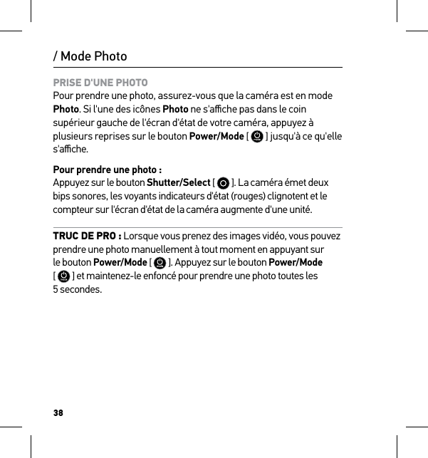 38/ Mode PhotoPRISE D&apos;UNE PHOTO Pour prendre une photo, assurez-vous que la caméra est en mode Photo. Si l&apos;une des icônes Photo ne s&apos;aﬃche pas dans le coin supérieur gauche de l&apos;écran d&apos;état de votre caméra, appuyez à plusieurs reprises sur le bouton Power/Mode [  ] jusqu&apos;à ce qu&apos;elle  s&apos;aﬃche.Pour prendre une photo : Appuyez sur le bouton Shutter/Select [   ]. La caméra émet deux bips sonores, les voyants indicateurs d&apos;état (rouges) clignotent et le compteur sur l&apos;écran d&apos;état de la caméra augmente d&apos;une unité.TRUC DE PRO : Lorsque vous prenez des images vidéo, vous pouvez prendre une photo manuellement à tout moment en appuyant sur le bouton Power/Mode [  ]. Appuyez sur le bouton Power/Mode [  ] et maintenez-le enfoncé pour prendre une photo toutes les 5 secondes.