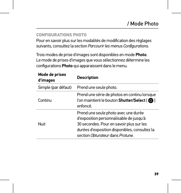 39/ Mode PhotoCONFIGURATIONS PHOTO Pour en savoir plus sur les modalités de modiﬁcation des réglages suivants, consultez la section Parcourir les menus Conﬁgurations.Trois modes de prise d&apos;images sont disponibles en mode Photo. Le mode de prises d&apos;images que vous sélectionnez détermine les conﬁgurations Photo qui apparaissent dans le menu.Mode de prises d&apos;images DescriptionSimple (par défaut) Prend une seule photo.ContinuPrend une série de photos en continu lorsque l&apos;on maintient le bouton Shutter/Select [   ] enfoncé. NuitPrend une seule photo avec une durée d&apos;exposition personnalisable de jusqu&apos;à 30 secondes. Pour en savoir plus sur les durées d&apos;exposition disponibles, consultez la section Obturateur dans Protune.