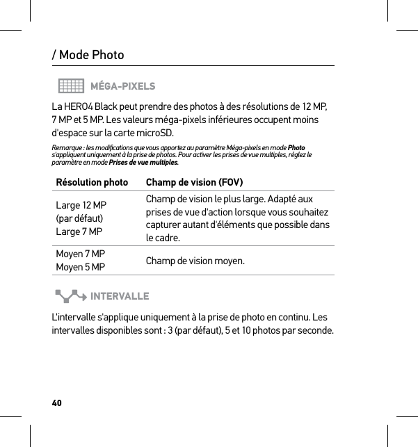 40MÉGA-PIXELSLa HERO4 Black peut prendre des photos à des résolutions de 12 MP, 7 MP et 5 MP. Les valeurs méga-pixels inférieures occupent moins d&apos;espace sur la carte microSD.Remarque : les modiﬁcations que vous apportez au paramètre Méga-pixels en mode Photo s&apos;appliquent uniquement à la prise de photos. Pour activer les prises de vue multiples, réglez le paramètre en mode Prises de vue multiples.Résolution photo Champ de vision (FOV)Large 12 MP  (par défaut) Large 7 MPChamp de vision le plus large. Adapté aux prises de vue d&apos;action lorsque vous souhaitez capturer autant d&apos;éléments que possible dans le cadre.Moyen 7 MP Moyen 5 MP Champ de vision moyen.INTERVALLEL&apos;intervalle s&apos;applique uniquement à la prise de photo en continu. Les intervalles disponibles sont : 3 (par défaut), 5 et 10 photos par seconde./ Mode Photo