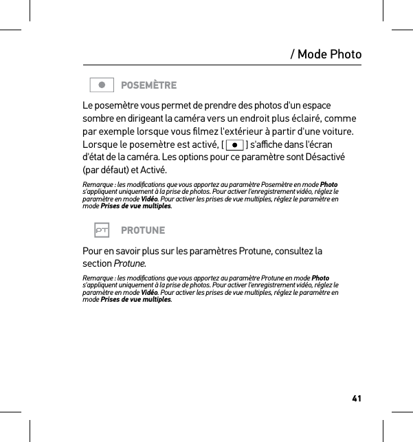 41/ Mode PhotoPOSEMÈTRELe posemètre vous permet de prendre des photos d&apos;un espace sombre en dirigeant la caméra vers un endroit plus éclairé, comme par exemple lorsque vous ﬁlmez l&apos;extérieur à partir d&apos;une voiture. Lorsque le posemètre est activé, [  ] s&apos;aﬃche dans l&apos;écran d&apos;état de la caméra. Les options pour ce paramètre sont Désactivé (par défaut) et Activé.Remarque : les modiﬁcations que vous apportez au paramètre Posemètre en mode Photo s&apos;appliquent uniquement à la prise de photos. Pour activer l&apos;enregistrement vidéo, réglez le paramètre en mode Vidéo. Pour activer les prises de vue multiples, réglez le paramètre en  mode Prises de vue multiples.PROTUNEPour en savoir plus sur les paramètres Protune, consultez la  section Protune.Remarque : les modiﬁcations que vous apportez au paramètre Protune en mode Photo s&apos;appliquent uniquement à la prise de photos. Pour activer l&apos;enregistrement vidéo, réglez le paramètre en mode Vidéo. Pour activer les prises de vue multiples, réglez le paramètre en  mode Prises de vue multiples.