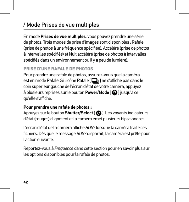 42/ Mode Prises de vue multiplesEn mode Prises de vue multiples, vous pouvez prendre une série de photos. Trois modes de prise d&apos;images sont disponibles : Rafale (prise de photos à une fréquence spéciﬁée), Accéléré (prise de photos à intervalles spéciﬁés) et Nuit accéléré (prise de photos à intervalles spéciﬁés dans un environnement où il y a peu de lumière).PRISE D&apos;UNE RAFALE DE PHOTOS Pour prendre une rafale de photos, assurez-vous que la caméra  est en mode Rafale. Si l&apos;icône Rafale [  ] ne s&apos;aﬃche pas dans le coin supérieur gauche de l&apos;écran d&apos;état de votre caméra, appuyez  à plusieurs reprises sur le bouton Power/Mode [  ] jusqu&apos;à ce  qu&apos;elle s&apos;aﬃche.Pour prendre une rafale de photos : Appuyez sur le bouton Shutter/Select [   ]. Les voyants indicateurs d&apos;état (rouges) clignotent et la caméra émet plusieurs bips sonores.L&apos;écran d&apos;état de la caméra aﬃche BUSY lorsque la caméra traite ces ﬁchiers. Dès que le message BUSY disparaît, la caméra est prête pour l&apos;action suivante.Reportez-vous à Fréquence dans cette section pour en savoir plus sur les options disponibles pour la rafale de photos.