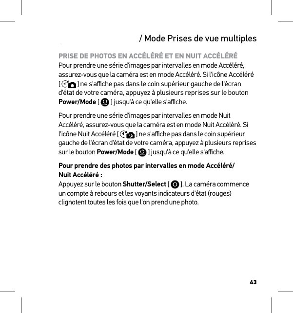 43PRISE DE PHOTOS EN ACCÉLÉRÉ ET EN NUIT ACCÉLÉRÉ Pour prendre une série d&apos;images par intervalles en mode Accéléré, assurez-vous que la caméra est en mode Accéléré. Si l&apos;icône Accéléré [  ] ne s&apos;aﬃche pas dans le coin supérieur gauche de l&apos;écran d&apos;état de votre caméra, appuyez à plusieurs reprises sur le bouton Power/Mode [  ] jusqu&apos;à ce qu&apos;elle s&apos;aﬃche.Pour prendre une série d&apos;images par intervalles en mode Nuit Accéléré, assurez-vous que la caméra est en mode Nuit Accéléré. Si  l&apos;icône Nuit Accéléré [  ] ne s&apos;aﬃche pas dans le coin supérieur gauche de l&apos;écran d&apos;état de votre caméra, appuyez à plusieurs reprises sur le bouton Power/Mode [  ] jusqu&apos;à ce qu&apos;elle s&apos;aﬃche.Pour prendre des photos par intervalles en mode Accéléré/ Nuit Accéléré : Appuyez sur le bouton Shutter/Select [   ]. La caméra commence un compte à rebours et les voyants indicateurs d&apos;état (rouges) clignotent toutes les fois que l&apos;on prend une photo./ Mode Prises de vue multiples