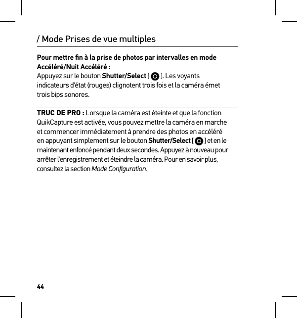 44Pour mettre ﬁn à la prise de photos par intervalles en mode Accéléré/Nuit Accéléré : Appuyez sur le bouton Shutter/Select [   ]. Les voyants  indicateurs d&apos;état (rouges) clignotent trois fois et la caméra émet  trois bips sonores.TRUC DE PRO : Lorsque la caméra est éteinte et que la fonction QuikCapture est activée, vous pouvez mettre la caméra en marche et commencer immédiatement à prendre des photos en accéléré en appuyant simplement sur le bouton Shutter/Select [   ] et en le maintenant enfoncé pendant deux secondes. Appuyez à nouveau pour arrêter l&apos;enregistrement et éteindre la caméra. Pour en savoir plus, consultez la section Mode Conﬁguration./ Mode Prises de vue multiples