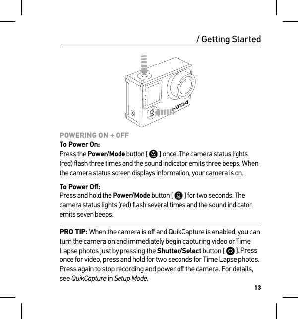 13POWERING ON + OFF To Power On: Press the Power/Mode button [   ] once. The camera status lights (red) ﬂash three times and the sound indicator emits three beeps. When the camera status screen displays information, your camera is on.To Power Oﬀ: Press and hold the Power/Mode button [   ] for two seconds. The camera status lights (red) ﬂash several times and the sound indicator emits seven beeps.PRO TIP: When the camera is oﬀ and QuikCapture is enabled, you can turn the camera on and immediately begin capturing video or Time Lapse photos just by pressing the Shutter/Select button [   ]. Press once for video, press and hold for two seconds for Time Lapse photos. Press again to stop recording and power oﬀ the camera. For details, see QuikCapture in Setup Mode./ Getting Started