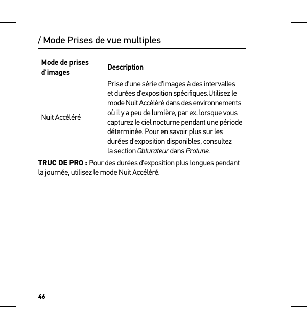 46/ Mode Prises de vue multiplesMode de prises d&apos;images DescriptionNuit AccéléréPrise d&apos;une série d&apos;images à des intervalles  et durées d&apos;exposition spéciﬁques.Utilisez le  mode Nuit Accéléré dans des environnements  où il y a peu de lumière, par ex. lorsque vous capturez le ciel nocturne pendant une période déterminée. Pour en savoir plus sur les durées d&apos;exposition disponibles, consultez  la section Obturateur dans Protune.TRUC DE PRO : Pour des durées d&apos;exposition plus longues pendant la journée, utilisez le mode Nuit Accéléré.