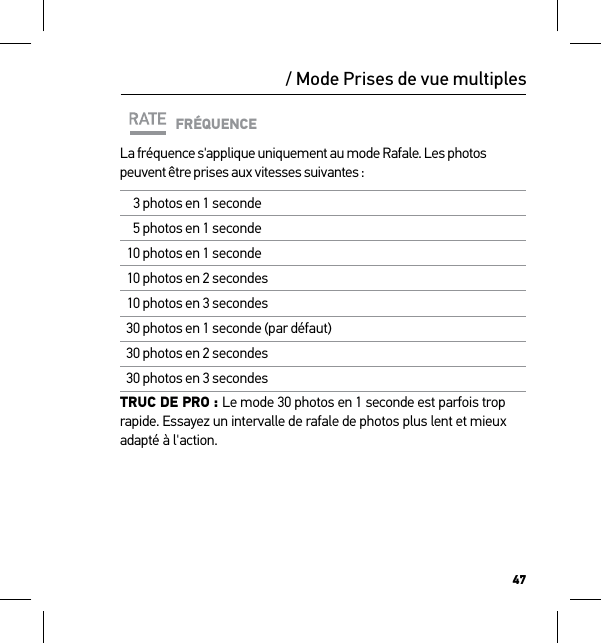 47/ Mode Prises de vue multiplesFRÉQUENCELa fréquence s&apos;applique uniquement au mode Rafale. Les photos peuvent être prises aux vitesses suivantes :3 photos en 1 seconde5 photos en 1 seconde10 photos en 1 seconde10 photos en 2 secondes10 photos en 3 secondes30 photos en 1 seconde (par défaut)30 photos en 2 secondes30 photos en 3 secondesTRUC DE PRO : Le mode 30 photos en 1 seconde est parfois trop rapide. Essayez un intervalle de rafale de photos plus lent et mieux adapté à l&apos;action.