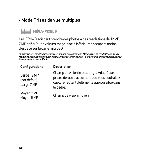 48/ Mode Prises de vue multiplesMÉGA-PIXELSLa HERO4 Black peut prendre des photos à des résolutions de 12 MP, 7 MP et 5 MP. Les valeurs méga-pixels inférieures occupent moins d&apos;espace sur la carte microSD.Remarque : les modiﬁcations que vous apportez au paramètre Méga-pixels en mode Prises de vue multiples s&apos;appliquent uniquement aux prises de vue multiples. Pour activer la prise de photos, réglez le paramètre en mode Photo.Conﬁgurations DescriptionLarge 12 MP (par défaut) Large 7 MPChamp de vision le plus large. Adapté aux prises de vue d&apos;action lorsque vous souhaitez capturer autant d&apos;éléments que possible dans le cadre.Moyen 7 MP Moyen 5 MP Champ de vision moyen.