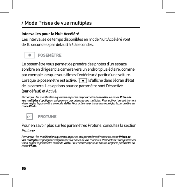 50Intervalles pour la Nuit Accéléré Les intervalles de temps disponibles en mode Nuit Accéléré vont  de 10 secondes (par défaut) à 60 secondes. POSEMÈTRELe posemètre vous permet de prendre des photos d&apos;un espace sombre en dirigeant la caméra vers un endroit plus éclairé, comme par exemple lorsque vous ﬁlmez l&apos;extérieur à partir d&apos;une voiture. Lorsque le posemètre est activé, [  ] s&apos;aﬃche dans l&apos;écran d&apos;état  de la caméra. Les options pour ce paramètre sont Désactivé (par défaut) et Activé.Remarque : les modiﬁcations que vous apportez au paramètre Posemètre en mode Prises de  vue multiples s&apos;appliquent uniquement aux prises de vue multiples. Pour activer l&apos;enregistrement vidéo, réglez le paramètre en mode Vidéo. Pour activer la prise de photos, réglez le paramètre en mode Photo.PROTUNEPour en savoir plus sur les paramètres Protune, consultez la section Protune.Remarque : les modiﬁcations que vous apportez aux paramètres Protune en mode Prises de  vue multiples s&apos;appliquent uniquement aux prises de vue multiples. Pour activer l&apos;enregistrement vidéo, réglez le paramètre en mode Vidéo. Pour activer la prise de photos, réglez le paramètre en mode Photo./ Mode Prises de vue multiples