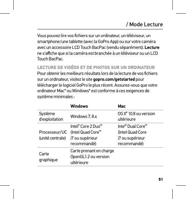 51/ Mode LectureVous pouvez lire vos ﬁchiers sur un ordinateur, un téléviseur, un smartphone/une tablette (avec la GoPro App) ou sur votre caméra avec un accessoire LCD Touch BacPac (vendu séparément). Lecture ne s&apos;aﬃche que si la caméra est branchée à un téléviseur ou un LCD Touch BacPac.LECTURE DE VIDÉOS ET DE PHOTOS SUR UN ORDINATEUR Pour obtenir les meilleurs résultats lors de la lecture de vos ﬁchiers sur un ordinateur, visitez le site gopro.com/getstarted pour télécharger le logiciel GoPro le plus récent. Assurez-vous que votre ordinateur Mac® ou Windows® est conforme à ces exigences de système minimales :Windows MacSystème d&apos;exploitation Windows 7, 8.x OS X® 10.8 ou version ultérieureProcesseur/UC (unité centrale)Intel® Core 2 Duo™ (Intel Quad Core™ i7 ou supérieur recommandé)Intel® Dual Core™ (Intel Quad Core i7 ou supérieur recommandé)Carte graphiqueCarte prenant en charge OpenGL1.2 ou version ultérieure