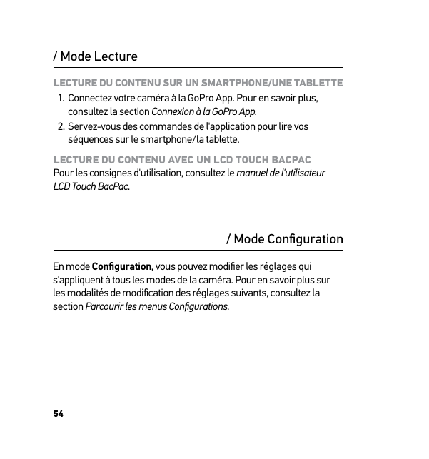 54LECTURE DU CONTENU SUR UN SMARTPHONE/UNE TABLETTE1.  Connectez votre caméra à la GoPro App. Pour en savoir plus, consultez la section Connexion à la GoPro App.2. Servez-vous des commandes de l&apos;application pour lire vos séquences sur le smartphone/la tablette.LECTURE DU CONTENU AVEC UN LCD TOUCH BACPAC Pour les consignes d&apos;utilisation, consultez le manuel de l&apos;utilisateur LCD Touch BacPac./ Mode Lecture/ Mode ConﬁgurationEn mode Conﬁguration, vous pouvez modiﬁer les réglages qui s&apos;appliquent à tous les modes de la caméra. Pour en savoir plus sur les modalités de modiﬁcation des réglages suivants, consultez la section Parcourir les menus Conﬁgurations.