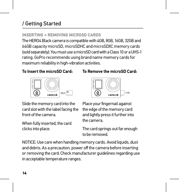 14INSERTING + REMOVING MICROSD CARDS The HERO4 Black camera is compatible with 4GB, 8GB, 16GB, 32GB and 64GB capacity microSD, microSDHC and microSDXC memory cards (sold separately). You must use a microSD card with a Class 10 or a UHS-1  rating. GoPro recommends using brand name memory cards for maximum reliability in high-vibration activities.To Insert the microSD Card:To Remove the microSD Card:Slide the memory card into the card slot with the label facing the front of the camera.When fully inserted, the card clicks into place.Place your ﬁngernail against  the edge of the memory card  and lightly press it further into  the camera.The card springs out far enough to be removed.NOTICE: Use care when handling memory cards. Avoid liquids, dust and debris. As a precaution, power oﬀ the camera before inserting  or removing the card. Check manufacturer guidelines regarding use in acceptable temperature ranges./ Getting Started