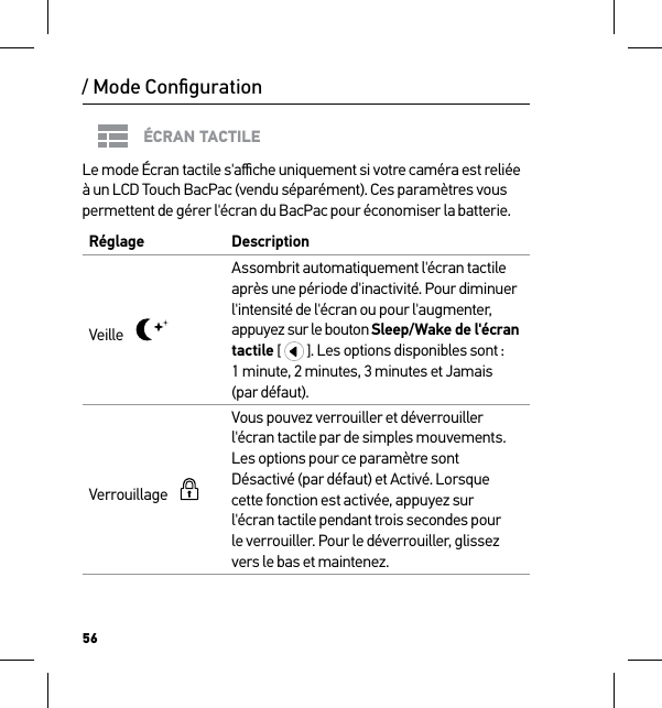 56ÉCRAN TACTILELe mode Écran tactile s&apos;aﬃche uniquement si votre caméra est reliée à un LCD Touch BacPac (vendu séparément). Ces paramètres vous permettent de gérer l&apos;écran du BacPac pour économiser la batterie.Réglage  DescriptionVeille    Assombrit automatiquement l&apos;écran tactile après une période d&apos;inactivité. Pour diminuer l&apos;intensité de l&apos;écran ou pour l&apos;augmenter, appuyez sur le bouton Sleep/Wake de l&apos;écran  tactile [   ]. Les options disponibles sont : 1 minute, 2 minutes, 3 minutes et Jamais (par défaut).Verrouillage      Vous pouvez verrouiller et déverrouiller l&apos;écran tactile par de simples mouvements. Les options pour ce paramètre sont Désactivé (par défaut) et Activé. Lorsque cette fonction est activée, appuyez sur  l&apos;écran tactile pendant trois secondes pour  le verrouiller. Pour le déverrouiller, glissez vers le bas et maintenez./ Mode Conﬁguration
