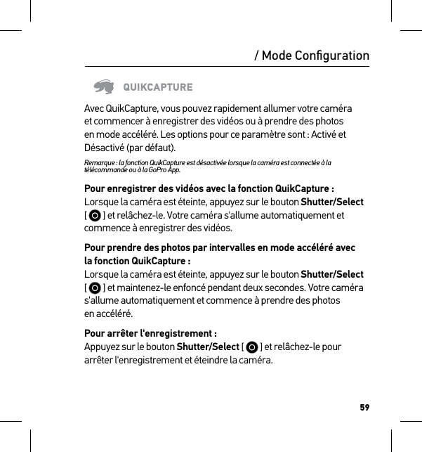 59/ Mode ConﬁgurationQUIKCAPTUREAvec QuikCapture, vous pouvez rapidement allumer votre caméra et commencer à enregistrer des vidéos ou à prendre des photos en mode accéléré. Les options pour ce paramètre sont : Activé et Désactivé (par défaut).Remarque : la fonction QuikCapture est désactivée lorsque la caméra est connectée à la télécommande ou à la GoPro App.Pour enregistrer des vidéos avec la fonction QuikCapture : Lorsque la caméra est éteinte, appuyez sur le bouton Shutter/Select [   ] et relâchez-le. Votre caméra s&apos;allume automatiquement et commence à enregistrer des vidéos.Pour prendre des photos par intervalles en mode accéléré avec  la fonction QuikCapture : Lorsque la caméra est éteinte, appuyez sur le bouton Shutter/Select [   ] et maintenez-le enfoncé pendant deux secondes. Votre caméra s&apos;allume automatiquement et commence à prendre des photos  en accéléré.Pour arrêter l&apos;enregistrement : Appuyez sur le bouton Shutter/Select [   ] et relâchez-le pour arrêter l&apos;enregistrement et éteindre la caméra.