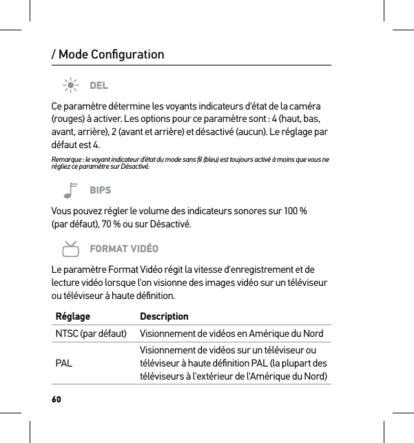 60/ Mode ConﬁgurationDELCe paramètre détermine les voyants indicateurs d&apos;état de la caméra (rouges) à activer. Les options pour ce paramètre sont : 4 (haut, bas, avant, arrière), 2 (avant et arrière) et désactivé (aucun). Le réglage par défaut est 4.Remarque : le voyant indicateur d&apos;état du mode sans ﬁl (bleu) est toujours activé à moins que vous ne régliez ce paramètre sur Désactivé.BIPSVous pouvez régler le volume des indicateurs sonores sur 100 % (par défaut), 70 % ou sur Désactivé.FORMAT VIDÉOLe paramètre Format Vidéo régit la vitesse d&apos;enregistrement et de lecture vidéo lorsque l&apos;on visionne des images vidéo sur un téléviseur ou téléviseur à haute déﬁnition.Réglage DescriptionNTSC (par défaut) Visionnement de vidéos en Amérique du NordPALVisionnement de vidéos sur un téléviseur ou téléviseur à haute déﬁnition PAL (la plupart des téléviseurs à l&apos;extérieur de l&apos;Amérique du Nord)