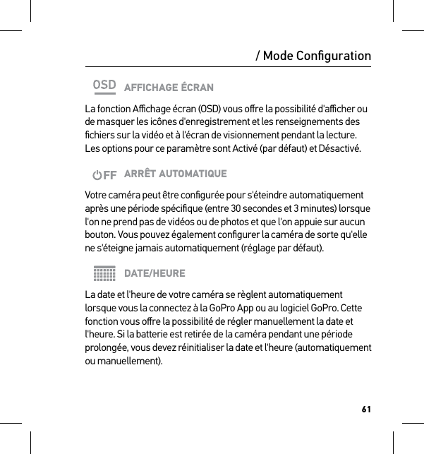 61/ Mode ConﬁgurationAFFICHAGE ÉCRANLa fonction Aﬃchage écran (OSD) vous oﬀre la possibilité d&apos;aﬃcher ou de masquer les icônes d&apos;enregistrement et les renseignements des ﬁchiers sur la vidéo et à l&apos;écran de visionnement pendant la lecture. Les options pour ce paramètre sont Activé (par défaut) et Désactivé.ARRÊT AUTOMATIQUEVotre caméra peut être conﬁgurée pour s&apos;éteindre automatiquement après une période spéciﬁque (entre 30 secondes et 3 minutes) lorsque l&apos;on ne prend pas de vidéos ou de photos et que l&apos;on appuie sur aucun bouton. Vous pouvez également conﬁgurer la caméra de sorte qu&apos;elle ne s&apos;éteigne jamais automatiquement (réglage par défaut).DATE/HEURELa date et l&apos;heure de votre caméra se règlent automatiquement lorsque vous la connectez à la GoPro App ou au logiciel GoPro. Cette fonction vous oﬀre la possibilité de régler manuellement la date et l&apos;heure. Si la batterie est retirée de la caméra pendant une période prolongée, vous devez réinitialiser la date et l&apos;heure (automatiquement ou manuellement).