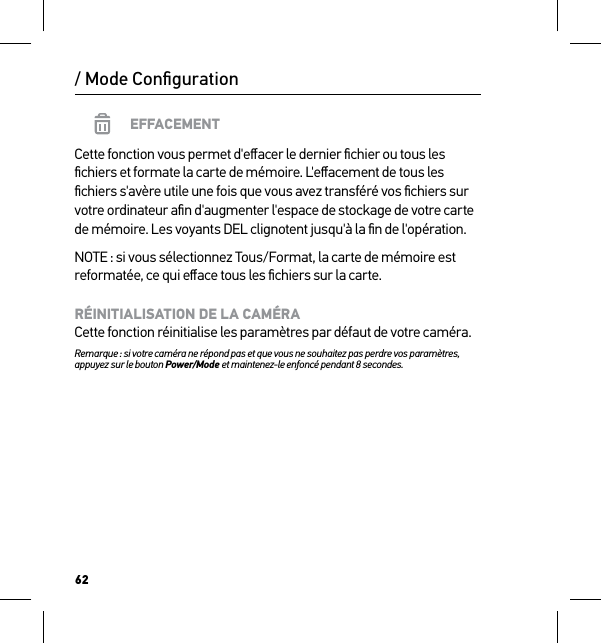 62/ Mode ConﬁgurationEFFACEMENTCette fonction vous permet d&apos;eﬀacer le dernier ﬁchier ou tous les ﬁchiers et formate la carte de mémoire. L&apos;eﬀacement de tous les ﬁchiers s&apos;avère utile une fois que vous avez transféré vos ﬁchiers sur votre ordinateur aﬁn d&apos;augmenter l&apos;espace de stockage de votre carte de mémoire. Les voyants DEL clignotent jusqu&apos;à la ﬁn de l&apos;opération.NOTE : si vous sélectionnez Tous/Format, la carte de mémoire est reformatée, ce qui eﬀace tous les ﬁchiers sur la carte.RÉINITIALISATION DE LA CAMÉRA Cette fonction réinitialise les paramètres par défaut de votre caméra.Remarque : si votre caméra ne répond pas et que vous ne souhaitez pas perdre vos paramètres, appuyez sur le bouton Power/Mode et maintenez-le enfoncé pendant 8 secondes. 