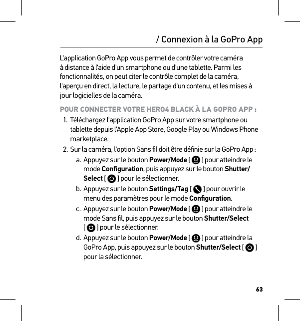 63/ Connexion à la GoPro AppL&apos;application GoPro App vous permet de contrôler votre caméra à distance à l&apos;aide d&apos;un smartphone ou d&apos;une tablette. Parmi les fonctionnalités, on peut citer le contrôle complet de la caméra, l&apos;aperçu en direct, la lecture, le partage d&apos;un contenu, et les mises à jour logicielles de la caméra.POUR CONNECTER VOTRE HERO4 BLACK À LA GOPRO APP :1.  Téléchargez l&apos;application GoPro App sur votre smartphone ou tablette depuis l&apos;Apple App Store, Google Play ou Windows Phone marketplace.2. Sur la caméra, l&apos;option Sans ﬁl doit être déﬁnie sur la GoPro App :a. Appuyez sur le bouton Power/Mode [  ] pour atteindre le mode Conﬁguration, puis appuyez sur le bouton Shutter/Select [   ] pour le sélectionner.b. Appuyez sur le bouton Settings/Tag [   ] pour ouvrir le menu des paramètres pour le mode Conﬁguration.c.  Appuyez sur le bouton Power/Mode [  ] pour atteindre le mode Sans ﬁl, puis appuyez sur le bouton Shutter/Select  [   ] pour le sélectionner.d. Appuyez sur le bouton Power/Mode [  ] pour atteindre la GoPro App, puis appuyez sur le bouton Shutter/Select [   ] pour la sélectionner.