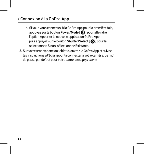 64e. Si vous vous connectez à la GoPro App pour la première fois, appuyez sur le bouton Power/Mode [  ] pour atteindre l&apos;option Apparier la nouvelle application GoPro App, puis appuyez sur le bouton Shutter/Select [   ] pour la sélectionner. Sinon, sélectionnez Existante.3. Sur votre smartphone ou tablette, ouvrez la GoPro App et suivez les instructions à l&apos;écran pour la connecter à votre caméra. Le mot de passe par défaut pour votre caméra est goprohero./ Connexion à la GoPro App