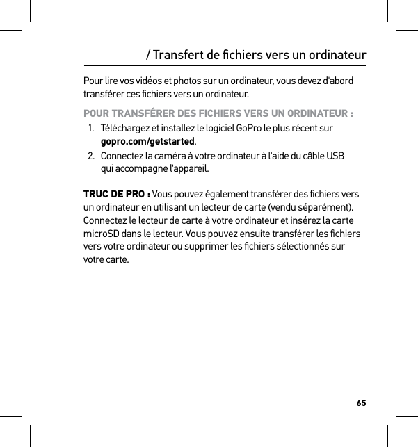 65Pour lire vos vidéos et photos sur un ordinateur, vous devez d&apos;abord transférer ces ﬁchiers vers un ordinateur. POUR TRANSFÉRER DES FICHIERS VERS UN ORDINATEUR :1.  Téléchargez et installez le logiciel GoPro le plus récent sur  gopro.com/getstarted.2.  Connectez la caméra à votre ordinateur à l&apos;aide du câble USB  qui accompagne l&apos;appareil.TRUC DE PRO : Vous pouvez également transférer des ﬁchiers vers  un ordinateur en utilisant un lecteur de carte (vendu séparément). Connectez le lecteur de carte à votre ordinateur et insérez la carte microSD dans le lecteur. Vous pouvez ensuite transférer les ﬁchiers vers votre ordinateur ou supprimer les ﬁchiers sélectionnés sur  votre carte./ Transfert de ﬁchiers vers un ordinateur