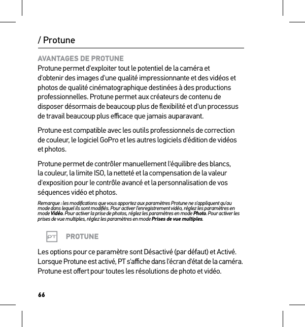 66/ ProtuneAVANTAGES DE PROTUNE Protune permet d&apos;exploiter tout le potentiel de la caméra et d&apos;obtenir des images d&apos;une qualité impressionnante et des vidéos et photos de qualité cinématographique destinées à des productions professionnelles. Protune permet aux créateurs de contenu de disposer désormais de beaucoup plus de ﬂexibilité et d&apos;un processus de travail beaucoup plus eﬃcace que jamais auparavant.Protune est compatible avec les outils professionnels de correction de couleur, le logiciel GoPro et les autres logiciels d&apos;édition de vidéos et photos.Protune permet de contrôler manuellement l&apos;équilibre des blancs, la couleur, la limite ISO, la netteté et la compensation de la valeur d&apos;exposition pour le contrôle avancé et la personnalisation de vos séquences vidéo et photos.Remarque : les modiﬁcations que vous apportez aux paramètres Protune ne s&apos;appliquent qu&apos;au mode dans lequel ils sont modiﬁés. Pour activer l&apos;enregistrement vidéo, réglez les paramètres en mode Vidéo. Pour activer la prise de photos, réglez les paramètres en mode Photo. Pour activer les prises de vue multiples, réglez les paramètres en mode Prises de vue multiples.PROTUNELes options pour ce paramètre sont Désactivé (par défaut) et Activé. Lorsque Protune est activé, PT s&apos;aﬃche dans l&apos;écran d&apos;état de la caméra. Protune est oﬀert pour toutes les résolutions de photo et vidéo.