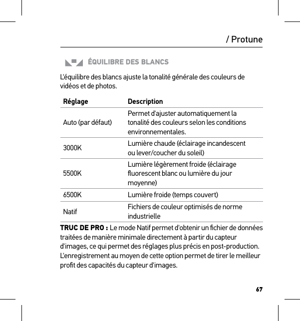 67/ ProtuneÉQUILIBRE DES BLANCSL&apos;équilibre des blancs ajuste la tonalité générale des couleurs de vidéos et de photos.Réglage DescriptionAuto (par défaut)Permet d&apos;ajuster automatiquement la tonalité des couleurs selon les conditions environnementales.3000K Lumière chaude (éclairage incandescent  ou lever/coucher du soleil)5500KLumière légèrement froide (éclairage ﬂuorescent blanc ou lumière du jour moyenne)6500K Lumière froide (temps couvert)Natif Fichiers de couleur optimisés de norme industrielleTRUC DE PRO : Le mode Natif permet d&apos;obtenir un ﬁchier de données traitées de manière minimale directement à partir du capteur d&apos;images, ce qui permet des réglages plus précis en post-production. L&apos;enregistrement au moyen de cette option permet de tirer le meilleur proﬁt des capacités du capteur d&apos;images.