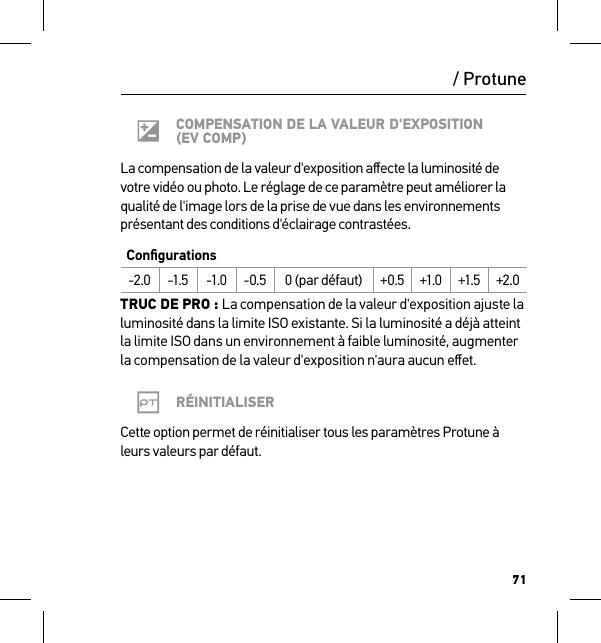 71/ ProtuneCOMPENSATION DE LA VALEUR D&apos;EXPOSITION (EV COMP)La compensation de la valeur d&apos;exposition aﬀecte la luminosité de votre vidéo ou photo. Le réglage de ce paramètre peut améliorer la qualité de l&apos;image lors de la prise de vue dans les environnements présentant des conditions d&apos;éclairage contrastées.Conﬁgurations-2.0 -1.5 -1.0 -0.5 0 (par défaut) +0.5 +1.0 +1.5 +2.0TRUC DE PRO : La compensation de la valeur d&apos;exposition ajuste la luminosité dans la limite ISO existante. Si la luminosité a déjà atteint la limite ISO dans un environnement à faible luminosité, augmenter la compensation de la valeur d&apos;exposition n&apos;aura aucun eﬀet.RÉINITIALISERCette option permet de réinitialiser tous les paramètres Protune à leurs valeurs par défaut.