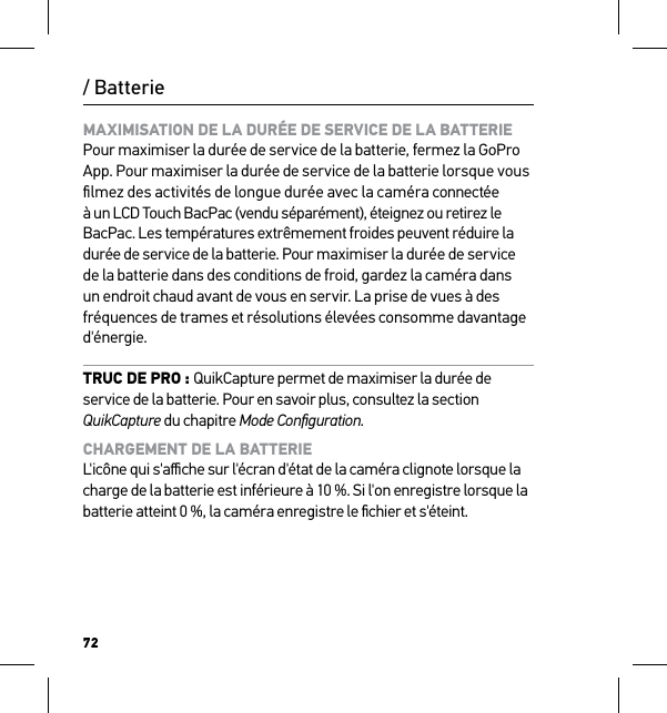 72/ BatterieMAXIMISATION DE LA DURÉE DE SERVICE DE LA BATTERIE Pour maximiser la durée de service de la batterie, fermez la GoPro App. Pour maximiser la durée de service de la batterie lorsque vous ﬁlmez des activités de longue durée avec la caméra connectée à un LCD Touch BacPac (vendu séparément), éteignez ou retirez le BacPac. Les températures extrêmement froides peuvent réduire la durée de service de la batterie. Pour maximiser la durée de service de la batterie dans des conditions de froid, gardez la caméra dans un endroit chaud avant de vous en servir. La prise de vues à des fréquences de trames et résolutions élevées consomme davantage d&apos;énergie.TRUC DE PRO : QuikCapture permet de maximiser la durée de service de la batterie. Pour en savoir plus, consultez la section QuikCapture du chapitre Mode Conﬁguration.CHARGEMENT DE LA BATTERIE L&apos;icône qui s&apos;aﬃche sur l&apos;écran d&apos;état de la caméra clignote lorsque la charge de la batterie est inférieure à 10 %. Si l&apos;on enregistre lorsque la batterie atteint 0 %, la caméra enregistre le ﬁchier et s&apos;éteint. 