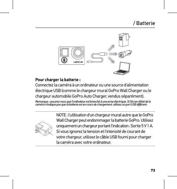 73/ BatteriePour charger la batterie :Connectez la caméra à un ordinateur ou une source d&apos;alimentation électrique USB (comme le chargeur mural GoPro Wall Charger ou le chargeur automobile GoPro Auto Charger, vendus séparément). Remarque : assurez-vous que l&apos;ordinateur est branché à une prise électrique. Si l&apos;écran d&apos;état de la caméra n&apos;indique pas que la batterie est en cours de chargement, utilisez un port USB diﬀérent.NOTE : l&apos;utilisation d&apos;un chargeur mural autre que le GoPro  Wall Charger peut endommager la batterie GoPro. Utilisez  uniquement un chargeur portant l&apos;indication : Sortie 5 V 1 A. Si vous ignorez la tension et l&apos;intensité de courant de votre chargeur, utilisez le câble USB fourni pour charger la caméra avec votre ordinateur.