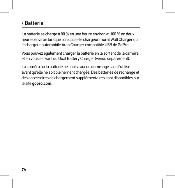 74La batterie se charge à 80 % en une heure environ et 100 % en deux heures environ lorsque l&apos;on utilise le chargeur mural Wall Charger ou le chargeur automobile Auto Charger compatible USB de GoPro. Vous pouvez également charger la batterie en la sortant de la caméra et en vous servant du Dual Battery Charger (vendu séparément).La caméra ou la batterie ne subira aucun dommage si on l&apos;utilise avant qu&apos;elle ne soit pleinement chargée. Des batteries de rechange et des accessoires de chargement supplémentaires sont disponibles sur le site gopro.com./ Batterie