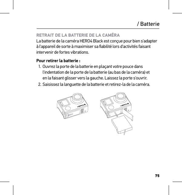 75RETRAIT DE LA BATTERIE DE LA CAMÉRA La batterie de la caméra HERO4 Black est conçue pour bien s&apos;adapter à l&apos;appareil de sorte à maximiser sa ﬁabilité lors d&apos;activités faisant intervenir de fortes vibrations.Pour retirer la batterie :1.  Ouvrez la porte de la batterie en plaçant votre pouce dans l&apos;indentation de la porte de la batterie (au bas de la caméra) et  en la faisant glisser vers la gauche. Laissez la porte s&apos;ouvrir.2. Saisissez la languette de la batterie et retirez-la de la caméra./ Batterie