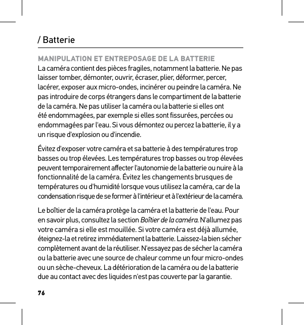 76/ BatterieMANIPULATION ET ENTREPOSAGE DE LA BATTERIE La caméra contient des pièces fragiles, notamment la batterie. Ne pas laisser tomber, démonter, ouvrir, écraser, plier, déformer, percer, lacérer, exposer aux micro-ondes, incinérer ou peindre la caméra. Ne pas introduire de corps étrangers dans le compartiment de la batterie de la caméra. Ne pas utiliser la caméra ou la batterie si elles ont été endommagées, par exemple si elles sont fissurées, percées ou endommagées par l&apos;eau. Si vous démontez ou percez la batterie, il y a un risque d&apos;explosion ou d&apos;incendie.Évitez d&apos;exposer votre caméra et sa batterie à des températures trop basses ou trop élevées. Les températures trop basses ou trop élevées peuvent temporairement aﬀecter l&apos;autonomie de la batterie ou nuire à la  fonctionnalité de la caméra. Évitez les changements brusques de températures ou d&apos;humidité lorsque vous utilisez la caméra, car de la  condensation risque de se former à l&apos;intérieur et à l&apos;extérieur de la caméra.Le boîtier de la caméra protège la caméra et la batterie de l&apos;eau. Pour en savoir plus, consultez la section Boîtier de la caméra. N&apos;allumez pas votre caméra si elle est mouillée. Si votre caméra est déjà allumée, éteignez-la et retirez immédiatement la batterie. Laissez-la bien sécher  complètement avant de la réutiliser. N&apos;essayez pas de sécher la caméra  ou la batterie avec une source de chaleur comme un four micro-ondes ou un sèche-cheveux. La détérioration de la caméra ou de la batterie due au contact avec des liquides n&apos;est pas couverte par la garantie.