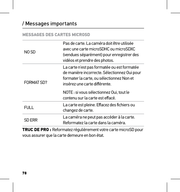 78/ Messages importantsMESSAGES DES CARTES MICROSDNO SDPas de carte. La caméra doit être utilisée avec une carte microSDHC ou microSDXC (vendues séparément) pour enregistrer des vidéos et prendre des photos.FORMAT SD?La carte n&apos;est pas formatée ou est formatée de manière incorrecte. Sélectionnez Oui pour formater la carte, ou sélectionnez Non et insérez une carte diﬀérente.NOTE : si vous sélectionnez Oui, tout le contenu sur la carte est eﬀacé.FULL La carte est pleine. Eﬀacez des ﬁchiers ou changez de carte.SD ERR La caméra ne peut pas accéder à la carte. Reformatez la carte dans la caméra.TRUC DE PRO : Reformatez régulièrement votre carte microSD pour vous assurer que la carte demeure en bon état.