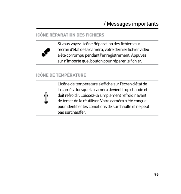 79/ Messages importantsICÔNE RÉPARATION DES FICHIERSSi vous voyez l&apos;icône Réparation des ﬁchiers sur  l&apos;écran d&apos;état de la caméra, votre dernier ﬁchier vidéo  a été corrompu pendant l&apos;enregistrement. Appuyez  sur n&apos;importe quel bouton pour réparer le ﬁchier.ICÔNE DE TEMPÉRATUREL&apos;icône de température s&apos;aﬃche sur l&apos;écran d&apos;état de  la caméra lorsque la caméra devient trop chaude et  doit refroidir. Laissez-la simplement refroidir avant  de tenter de la réutiliser. Votre caméra a été conçue  pour identiﬁer les conditions de surchauﬀe et ne peut  pas surchauﬀer.