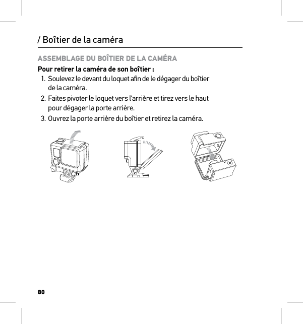 80/ Boîtier de la caméraASSEMBLAGE DU BOÎTIER DE LA CAMÉRAPour retirer la caméra de son boîtier :1.  Soulevez le devant du loquet aﬁn de le dégager du boîtier  de la caméra.2. Faites pivoter le loquet vers l&apos;arrière et tirez vers le haut  pour dégager la porte arrière.3. Ouvrez la porte arrière du boîtier et retirez la caméra.Slim housing surfboard mount installationSlim housing remove camera Slim housing insert cameraSlim housing closed Swapping housing doorsQuick Release Buckle + Thumb Screw + Slim housing = Complete Unit