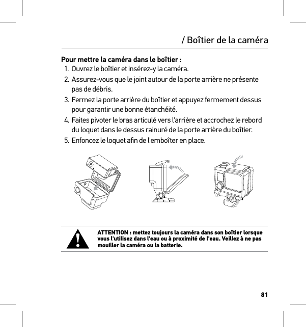 81/ Boîtier de la caméraPour mettre la caméra dans le boîtier :1.  Ouvrez le boîtier et insérez-y la caméra.2. Assurez-vous que le joint autour de la porte arrière ne présente pas de débris.3. Fermez la porte arrière du boîtier et appuyez fermement dessus pour garantir une bonne étanchéité.4. Faites pivoter le bras articulé vers l&apos;arrière et accrochez le rebord du loquet dans le dessus rainuré de la porte arrière du boîtier.5. Enfoncez le loquet aﬁn de l&apos;emboîter en place.Slim housing surfboard mount installationSlim housing remove camera Slim housing insert cameraSlim housing closed Swapping housing doorsQuick Release Buckle + Thumb Screw + Slim housing = Complete UnitATTENTION : mettez toujours la caméra dans son boîtier lorsque vous l&apos;utilisez dans l&apos;eau ou à proximité de l&apos;eau. Veillez à ne pas mouiller la caméra ou la batterie.