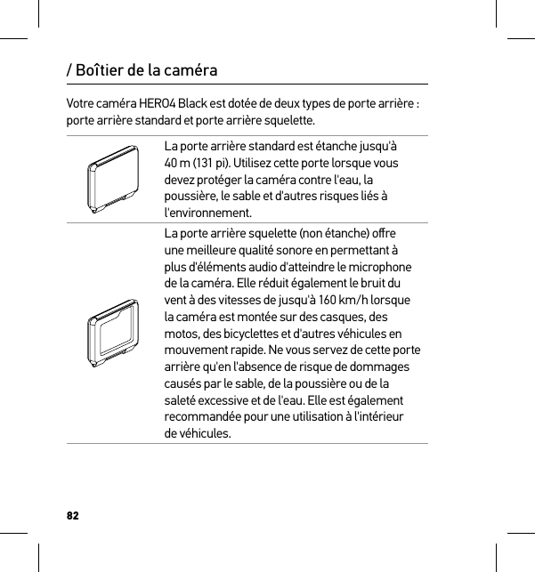 82/ Boîtier de la caméraVotre caméra HERO4 Black est dotée de deux types de porte arrière : porte arrière standard et porte arrière squelette.La porte arrière standard est étanche jusqu&apos;à 40 m (131 pi). Utilisez cette porte lorsque vous devez protéger la caméra contre l&apos;eau, la poussière, le sable et d&apos;autres risques liés à l&apos;environnement.La porte arrière squelette (non étanche) oﬀre une meilleure qualité sonore en permettant à plus d&apos;éléments audio d&apos;atteindre le microphone de la caméra. Elle réduit également le bruit du vent à des vitesses de jusqu&apos;à 160 km/h lorsque la caméra est montée sur des casques, des motos, des bicyclettes et d&apos;autres véhicules en mouvement rapide. Ne vous servez de cette porte arrière qu&apos;en l&apos;absence de risque de dommages causés par le sable, de la poussière ou de la saleté excessive et de l&apos;eau. Elle est également recommandée pour une utilisation à l&apos;intérieur  de véhicules.