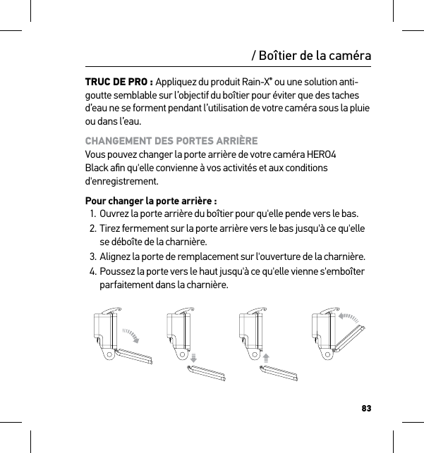 83/ Boîtier de la caméraTRUC DE PRO : Appliquez du produit Rain-X® ou une solution anti-goutte semblable sur l’objectif du boîtier pour éviter que des taches d’eau ne se forment pendant l’utilisation de votre caméra sous la pluie ou dans l’eau. CHANGEMENT DES PORTES ARRIÈRE Vous pouvez changer la porte arrière de votre caméra HERO4 Black aﬁn qu&apos;elle convienne à vos activités et aux conditions d&apos;enregistrement.Pour changer la porte arrière :1.  Ouvrez la porte arrière du boîtier pour qu&apos;elle pende vers le bas.2. Tirez fermement sur la porte arrière vers le bas jusqu&apos;à ce qu&apos;elle se déboîte de la charnière.3. Alignez la porte de remplacement sur l&apos;ouverture de la charnière.4. Poussez la porte vers le haut jusqu&apos;à ce qu&apos;elle vienne s&apos;emboîter parfaitement dans la charnière.Slim housing surfboard mount installationSlim housing remove camera Slim housing insert cameraSlim housing closed Swapping housing doorsQuick Release Buckle + Thumb Screw + Slim housing = Complete Unit