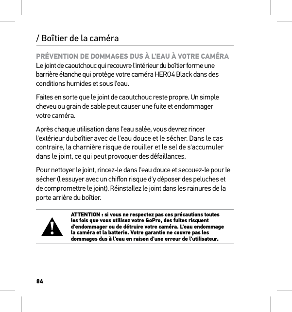 84/ Boîtier de la caméraPRÉVENTION DE DOMMAGES DUS À L&apos;EAU À VOTRE CAMÉRA Le joint de caoutchouc qui recouvre l&apos;intérieur du boîtier forme une barrière étanche qui protège votre caméra HERO4 Black dans des conditions humides et sous l&apos;eau.Faites en sorte que le joint de caoutchouc reste propre. Un simple cheveu ou grain de sable peut causer une fuite et endommager  votre caméra.Après chaque utilisation dans l&apos;eau salée, vous devrez rincer l&apos;extérieur du boîtier avec de l&apos;eau douce et le sécher. Dans le cas contraire, la charnière risque de rouiller et le sel de s&apos;accumuler dans le joint, ce qui peut provoquer des défaillances.Pour nettoyer le joint, rincez-le dans l&apos;eau douce et secouez-le pour le sécher (l&apos;essuyer avec un chiﬀon risque d&apos;y déposer des peluches et de compromettre le joint). Réinstallez le joint dans les rainures de la porte arrière du boîtier.ATTENTION : si vous ne respectez pas ces précautions toutes les fois que vous utilisez votre GoPro, des fuites risquent d&apos;endommager ou de détruire votre caméra. L&apos;eau endommage la caméra et la batterie. Votre garantie ne couvre pas les dommages dus à l&apos;eau en raison d&apos;une erreur de l&apos;utilisateur.