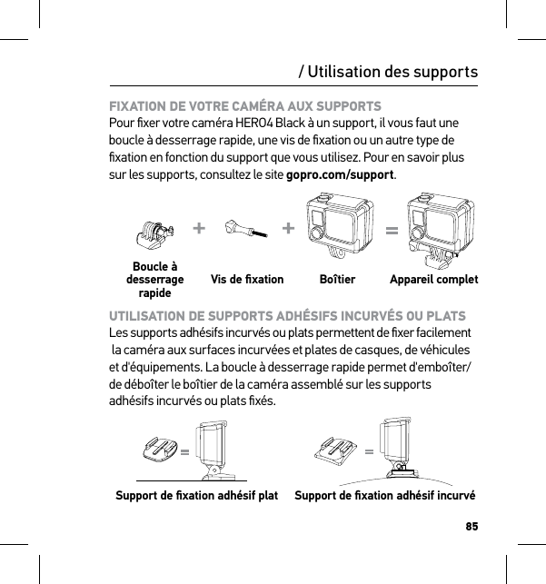 85/ Utilisation des supportsFIXATION DE VOTRE CAMÉRA AUX SUPPORTS Pour ﬁxer votre caméra HERO4 Black à un support, il vous faut une boucle à desserrage rapide, une vis de ﬁxation ou un autre type de ﬁxation en fonction du support que vous utilisez. Pour en savoir plus sur les supports, consultez le site gopro.com/support.Boucle à desserrage rapideVis de ﬁxation Boîtier Appareil completUTILISATION DE SUPPORTS ADHÉSIFS INCURVÉS OU PLATS Les supports adhésifs incurvés ou plats permettent de ﬁxer facilement  la caméra aux surfaces incurvées et plates de casques, de véhicules et d&apos;équipements. La boucle à desserrage rapide permet d&apos;emboîter/de déboîter le boîtier de la caméra assemblé sur les supports adhésifs incurvés ou plats ﬁxés.  Support de ﬁxation adhésif plat Support de ﬁxation adhésif incurvéSlim housing surfboard mount installationSlim housing remove camera Slim housing insert cameraSlim housing closed Swapping housing doorsQuick Release Buckle + Thumb Screw + Slim housing = Complete Unit