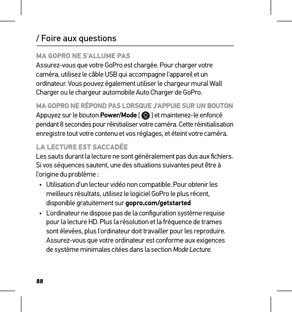 88/ Foire aux questionsMA GOPRO NE S&apos;ALLUME PAS Assurez-vous que votre GoPro est chargée. Pour charger votre caméra, utilisez le câble USB qui accompagne l&apos;appareil et un ordinateur. Vous pouvez également utiliser le chargeur mural Wall Charger ou le chargeur automobile Auto Charger de GoPro.MA GOPRO NE RÉPOND PAS LORSQUE J&apos;APPUIE SUR UN BOUTON Appuyez sur le bouton Power/Mode [  ] et maintenez-le enfoncé  pendant 8 secondes pour réinitialiser votre caméra. Cette réinitialisation  enregistre tout votre contenu et vos réglages, et éteint votre caméra.LA LECTURE EST SACCADÉE Les sauts durant la lecture ne sont généralement pas dus aux ﬁchiers. Si vos séquences sautent, une des situations suivantes peut être à l&apos;origine du problème :•  Utilisation d&apos;un lecteur vidéo non compatible. Pour obtenir les meilleurs résultats, utilisez le logiciel GoPro le plus récent, disponible gratuitement sur gopro.com/getstarted•  L&apos;ordinateur ne dispose pas de la conﬁguration système requise pour la lecture HD. Plus la résolution et la fréquence de trames sont élevées, plus l&apos;ordinateur doit travailler pour les reproduire. Assurez-vous que votre ordinateur est conforme aux exigences  de système minimales citées dans la section Mode Lecture.