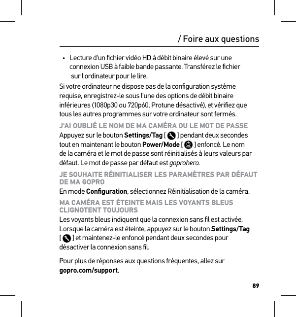 89/ Foire aux questions•  Lecture d&apos;un ﬁchier vidéo HD à débit binaire élevé sur une connexion USB à faible bande passante. Transférez le ﬁchier  sur l&apos;ordinateur pour le lire.Si votre ordinateur ne dispose pas de la conﬁguration système requise, enregistrez-le sous l&apos;une des options de débit binaire inférieures (1080p30 ou 720p60, Protune désactivé), et vériﬁez que tous les autres programmes sur votre ordinateur sont fermés.J&apos;AI OUBLIÉ LE NOM DE MA CAMÉRA OU LE MOT DE PASSE Appuyez sur le bouton Settings/Tag [  ] pendant deux secondes tout en maintenant le bouton Power/Mode [  ] enfoncé. Le nom de la caméra et le mot de passe sont réinitialisés à leurs valeurs par défaut. Le mot de passe par défaut est goprohero.JE SOUHAITE RÉINITIALISER LES PARAMÈTRES PAR DÉFAUT DE MA GOPRO En mode Conﬁguration, sélectionnez Réinitialisation de la caméra.MA CAMÉRA EST ÉTEINTE MAIS LES VOYANTS BLEUS  CLIGNOTENT TOUJOURS Les voyants bleus indiquent que la connexion sans ﬁl est activée. Lorsque la caméra est éteinte, appuyez sur le bouton Settings/Tag  [  ] et maintenez-le enfoncé pendant deux secondes pour  désactiver la connexion sans ﬁl.Pour plus de réponses aux questions fréquentes, allez sur  gopro.com/support.