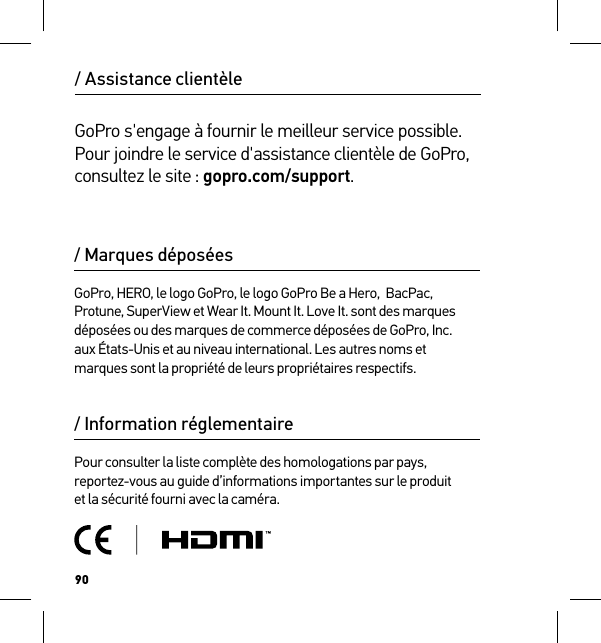 90/ Assistance clientèleGoPro s&apos;engage à fournir le meilleur service possible. Pour joindre le service d&apos;assistance clientèle de GoPro, consultez le site : gopro.com/support./ Information réglementairePour consulter la liste complète des homologations par pays, reportez-vous au guide d’informations importantes sur le produit  et la sécurité fourni avec la caméra./ Marques déposéesGoPro, HERO, le logo GoPro, le logo GoPro Be a Hero,  BacPac, Protune, SuperView et Wear It. Mount It. Love It. sont des marques déposées ou des marques de commerce déposées de GoPro, Inc.  aux États-Unis et au niveau international. Les autres noms et marques sont la propriété de leurs propriétaires respectifs.