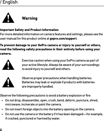 2/ EnglishWarningImportant Safety and Product Information For more detailed information on camera features and settings, please see the user manual for this product online at gopro.com/support.To prevent damage to your GoPro camera or injury to yourself or others, read the following safety precautions in their entirety before using your camera.Exercise caution when using your GoPro camera as part of your active lifestyle. Always be aware of your surroundings  to avoid injury to yourself and others.Observe proper precautions when handling batteries. Batteries may leak or explode if products with batteries  are improperly handled.Observe the following precautions to avoid a battery explosion or ﬁre:•  Do not drop, disassemble, open, crush, bend, deform, puncture, shred, microwave, incinerate or paint the camera.•  Do not insert foreign objects into the battery opening on the camera.•  Do not use the camera or the battery if it has been damaged—for example,  if cracked, punctured or harmed by water.