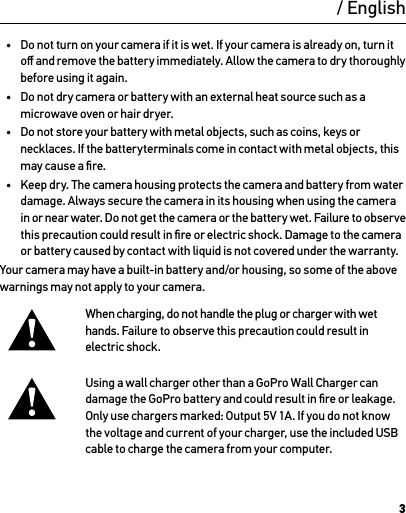 3WarningImportant Safety and Product Information For more detailed information on camera features and settings, please see the user manual for this product online at gopro.com/support.To prevent damage to your GoPro camera or injury to yourself or others, read the following safety precautions in their entirety before using your camera.Exercise caution when using your GoPro camera as part of your active lifestyle. Always be aware of your surroundings  to avoid injury to yourself and others.Observe proper precautions when handling batteries. Batteries may leak or explode if products with batteries  are improperly handled.Observe the following precautions to avoid a battery explosion or ﬁre:•  Do not drop, disassemble, open, crush, bend, deform, puncture, shred, microwave, incinerate or paint the camera.•  Do not insert foreign objects into the battery opening on the camera.•  Do not use the camera or the battery if it has been damaged—for example,  if cracked, punctured or harmed by water.•  Do not turn on your camera if it is wet. If your camera is already on, turn it oﬀ and remove the battery immediately. Allow the camera to dry thoroughly before using it again.•  Do not dry camera or battery with an external heat source such as a microwave oven or hair dryer.•  Do not store your battery with metal objects, such as coins, keys or necklaces. If the batteryterminals come in contact with metal objects, this may cause a ﬁre.•  Keep dry. The camera housing protects the camera and battery from water damage. Always secure the camera in its housing when using the camera in or near water. Do not get the camera or the battery wet. Failure to observe  this precaution could result in ﬁre or electric shock. Damage to the camera or battery caused by contact with liquid is not covered under the warranty.Your camera may have a built-in battery and/or housing, so some of the above warnings may not apply to your camera. When charging, do not handle the plug or charger with wet hands. Failure to observe this precaution could result in electric shock.Using a wall charger other than a GoPro Wall Charger can damage the GoPro battery and could result in ﬁre or leakage. Only use chargers marked: Output 5V 1A. If you do not know the voltage and current of your charger, use the included USB cable to charge the camera from your computer./ English