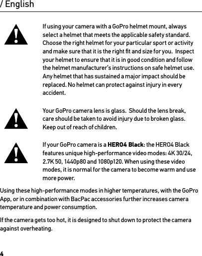 4If using your camera with a GoPro helmet mount, always  select a helmet that meets the applicable safety standard.  Choose the right helmet for your particular sport or activity and make sure that it is the right ﬁt and size for you.  Inspect your helmet to ensure that it is in good condition and follow the helmet manufacturer’s instructions on safe helmet use.  Any helmet that has sustained a major impact should be  replaced. No helmet can protect against injury in every accident.Your GoPro camera lens is glass.  Should the lens break, care should be taken to avoid injury due to broken glass.  Keep out of reach of children.If your GoPro camera is a HERO4 Black: the HERO4 Black  features unique high-performance video modes: 4K 30/24, 2.7K 50, 1440p80 and 1080p120. When using these video modes, it is normal for the camera to become warm and use more power. Using these high-performance modes in higher temperatures, with the GoPro App, or in combination with BacPac accessories further increases camera temperature and power consumption.If the camera gets too hot, it is designed to shut down to protect the camera against overheating. / English