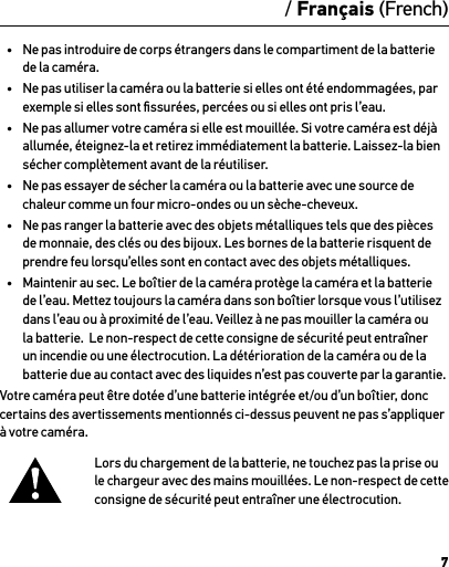 7/ Français (French)AttentionInformations importantes relatives au produit et à la sécuritéPour des informations plus détaillées sur les fonctionnalités et les réglages de la caméra, veuillez consulter le manuel de l’utilisateur de ce produit sur le site gopro.com/support.Aﬁn de ne pas endommager votre caméra GoPro, vous blesser ou blesser d’autres personnes, veuillez lire les consignes de sécurité suivantes dans leur intégralité avant d’utiliser votre caméra.Soyez prudent lorsque vous utilisez votre GoPro dans le cadre de vos activités sportives. Faites attention à ce qui se passe autour de vous aﬁn d’éviter de vous blesser ou de blesser autrui.Veuillez prendre toutes les précautions nécessaires lorsque vous manipulez les batteries. Les batteries peuvent fuir ou exploser si les produits contenant des batteries ne sont pas manipulés correctement.Veuillez respecter les consignes suivantes aﬁn d’éviter que la batterie n’explose ou ne prenne feu :•  Ne pas laisser tomber, démonter, ouvrir, écraser, plier, déformer, percer, lacérer, exposer aux micro-ondes, incinérer ou peindre la caméra.•  Ne pas introduire de corps étrangers dans le compartiment de la batterie de la caméra.•  Ne pas utiliser la caméra ou la batterie si elles ont été endommagées, par exemple si elles sont ﬁssurées, percées ou si elles ont pris l’eau.•  Ne pas allumer votre caméra si elle est mouillée. Si votre caméra est déjà allumée, éteignez-la et retirez immédiatement la batterie. Laissez-la bien sécher complètement avant de la réutiliser.•  Ne pas essayer de sécher la caméra ou la batterie avec une source de chaleur comme un four micro-ondes ou un sèche-cheveux.•  Ne pas ranger la batterie avec des objets métalliques tels que des pièces de monnaie, des clés ou des bijoux. Les bornes de la batterie risquent de prendre feu lorsqu’elles sont en contact avec des objets métalliques.•  Maintenir au sec. Le boîtier de la caméra protège la caméra et la batterie de l’eau. Mettez toujours la caméra dans son boîtier lorsque vous l’utilisez dans l’eau ou à proximité de l’eau. Veillez à ne pas mouiller la caméra ou la batterie.  Le non-respect de cette consigne de sécurité peut entraîner un incendie ou une électrocution. La détérioration de la caméra ou de la batterie due au contact avec des liquides n’est pas couverte par la garantie.Votre caméra peut être dotée d’une batterie intégrée et/ou d’un boîtier, donc certains des avertissements mentionnés ci-dessus peuvent ne pas s’appliquer à votre caméra. Lors du chargement de la batterie, ne touchez pas la prise ou le chargeur avec des mains mouillées. Le non-respect de cette consigne de sécurité peut entraîner une électrocution.