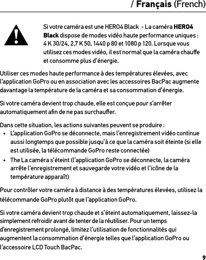 9/ Français (French)Si votre caméra est une HERO4 Black  - La caméra HERO4 Black dispose de modes vidéo haute performance uniques :  4 K 30/24, 2,7 K 50, 1440 p 80 et 1080 p 120. Lorsque vous utilisez ces modes vidéo, il est normal que la caméra chauﬀe  et consomme plus d’énergie. Utiliser ces modes haute performance à des températures élevées, avec l’application GoPro ou en association avec les accessoires BacPac augmente davantage la température de la caméra et sa consommation d’énergie.Si votre caméra devient trop chaude, elle est conçue pour s’arrêter automatiquement aﬁn de ne pas surchauﬀer. Dans cette situation, les actions suivantes peuvent se produire :•  L’application GoPro se déconnecte, mais l’enregistrement vidéo continue aussi longtemps que possible jusqu’à ce que la caméra soit éteinte (si elle  est utilisée, la télécommande GoPro reste connectée)•  The La caméra s’éteint (l’application GoPro se déconnecte, la caméra arrête l’enregistrement et sauvegarde votre vidéo et l’icône de la température apparaît)Pour contrôler votre caméra à distance à des températures élevées, utilisez la  télécommande GoPro plutôt que l’application GoPro.Si votre caméra devient trop chaude et s’éteint automatiquement, laissez-la simplement refroidir avant de tenter de la réutiliser. Pour un temps d’enregistrement prolongé, limitez l’utilisation de fonctionnalités qui augmentent la consommation d’énergie telles que l’application GoPro ou l’accessoire LCD Touch BacPac.