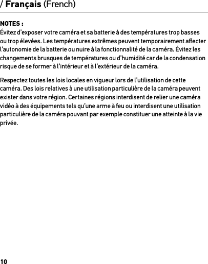 10NOTES : Évitez d’exposer votre caméra et sa batterie à des températures trop basses ou trop élevées. Les températures extrêmes peuvent temporairement aﬀecter l’autonomie de la batterie ou nuire à la fonctionnalité de la caméra. Évitez les changements brusques de températures ou d’humidité car de la condensation risque de se former à l’intérieur et à l’extérieur de la caméra.Respectez toutes les lois locales en vigueur lors de l’utilisation de cette caméra. Des lois relatives à une utilisation particulière de la caméra peuvent exister dans votre région. Certaines régions interdisent de relier une caméra vidéo à des équipements tels qu’une arme à feu ou interdisent une utilisation particulière de la caméra pouvant par exemple constituer une atteinte à la vie privée./ Français (French)